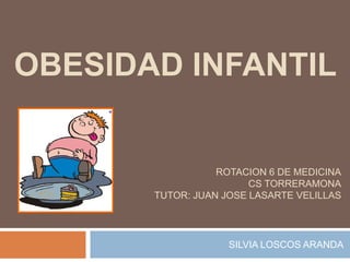 OBESIDAD INFANTIL


                  ROTACION 6 DE MEDICINA
                        CS TORRERAMONA
       TUTOR: JUAN JOSE LASARTE VELILLAS




                    SILVIA LOSCOS ARANDA
 