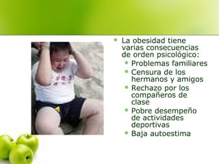 

La obesidad tiene
varias consecuencias
de orden psicológico:
 Problemas familiares
 Censura de los
hermanos y amigos
 Rechazo por los
compañeros de
clase
 Pobre desempeño
de actividades
deportivas
 Baja autoestima

 