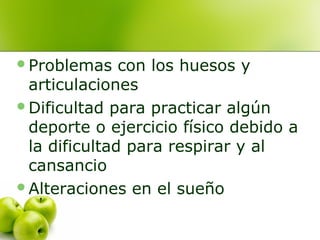 Problemas

con los huesos y
articulaciones
Dificultad para practicar algún
deporte o ejercicio físico debido a
la dificultad para respirar y al
cansancio
Alteraciones en el sueño

 