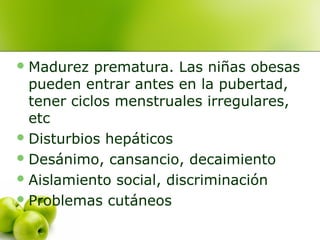  Madurez

prematura. Las niñas obesas
pueden entrar antes en la pubertad,
tener ciclos menstruales irregulares,
etc
 Disturbios hepáticos
 Desánimo, cansancio, decaimiento
 Aislamiento social, discriminación
 Problemas cutáneos

 