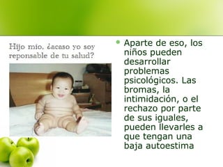  Aparte

de eso, los
niños pueden
desarrollar
problemas
psicológicos. Las
bromas, la
intimidación, o el
rechazo por parte
de sus iguales,
pueden llevarles a
que tengan una
baja autoestima

 