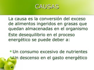 CAUSAS
La causa es la conversión del exceso
de alimentos ingeridos en grasas que
quedan almacenadas en el organismo
Este desequilibrio en el proceso
energético se puede deber a:
Un

consumo excesivo de nutrientes
Un descenso en el gasto energético

 