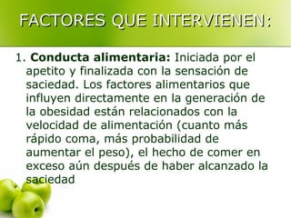 FACTORES QUE INTERVIENEN:
1. Conducta alimentaria: Iniciada por el
apetito y finalizada con la sensación de
saciedad. Los factores alimentarios que
influyen directamente en la generación de
la obesidad están relacionados con la
velocidad de alimentación (cuanto más
rápido coma, más probabilidad de
aumentar el peso), el hecho de comer en
exceso aún después de haber alcanzado la
saciedad

 