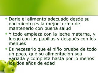  Darle

el alimento adecuado desde su
nacimiento es la mejor forma de
mantenerlo con buena salud
 Y todo empieza con la leche materna, y
luego con las papillas y después con los
menues
 Es necesario que el niño pruebe de todo
un poco, que su alimentación sea
variada y completa hasta por lo menos
los dos años de edad

 