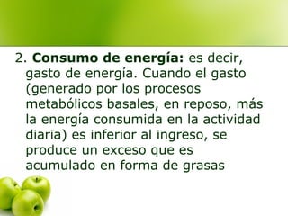 2. Consumo de energía: es decir,
gasto de energía. Cuando el gasto
(generado por los procesos
metabólicos basales, en reposo, más
la energía consumida en la actividad
diaria) es inferior al ingreso, se
produce un exceso que es
acumulado en forma de grasas

 