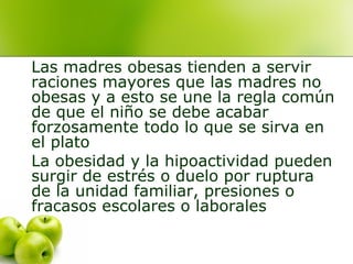 Las madres obesas tienden a servir
raciones mayores que las madres no
obesas y a esto se une la regla común
de que el niño se debe acabar
forzosamente todo lo que se sirva en
el plato
La obesidad y la hipoactividad pueden
surgir de estrés o duelo por ruptura
de la unidad familiar, presiones o
fracasos escolares o laborales

 