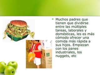 

Muchos padres que
tienen que dividirse
entre las múltiples
tareas, laborales y
domésticas, les es más
cómodo ofrecer una
comida más rápida a
sus hijos. Empiezan
con los panes
industriales, los
nuggets, etc

 