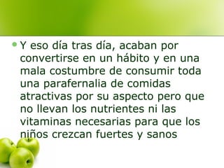 Y

eso día tras día, acaban por
convertirse en un hábito y en una
mala costumbre de consumir toda
una parafernalia de comidas
atractivas por su aspecto pero que
no llevan los nutrientes ni las
vitaminas necesarias para que los
niños crezcan fuertes y sanos

 