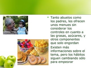 



Tanto abuelos como
los padres, les ofrecen
unos menues sin
considerar los
controles en cuanto a
las grasas, azúcares, y
otros componentes
que solo engordan
Existen más
informaciones sobre el
tema, pero los hábitos
siguen cambiando sólo
para empeorar

 