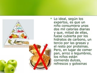 

Lo ideal, según los
expertos, es que un
niño consumiera unas
dos mil calorías diarias
y que, mitad de ellas,
fuese cubierta por los
hidratos de carbono, un
tercio por las grasas y
el resto por proteínas.
Pero, en lugar de comer
pan, arroz o legumbres,
los niños están
comiendo dulces,
refrescos y golosinas

 