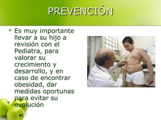 PREVENCIÓN
 Es

muy importante
llevar a su hijo a
revisión con el
Pediatra, para
valorar su
crecimiento y
desarrollo, y en
caso de encontrar
obesidad, dar
medidas oportunas
para evitar su
evolución

 