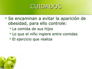 CUIDADOS
 Se

encaminan a evitar la aparición de
obesidad, para ello controle:
 La

comida de sus hijos
 Lo que el niño ingiere entre comidas
 El ejercicio que realiza

 