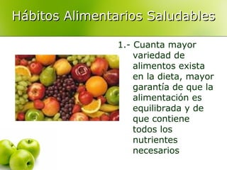 Hábitos Alimentarios Saludables
1.- Cuanta mayor
variedad de
alimentos exista
en la dieta, mayor
garantía de que la
alimentación es
equilibrada y de
que contiene
todos los
nutrientes
necesarios

 