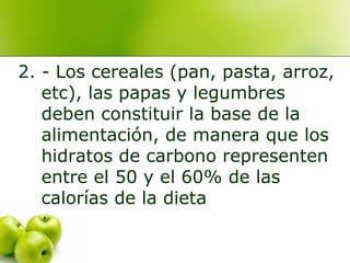 2. - Los cereales (pan, pasta, arroz,
etc), las papas y legumbres
deben constituir la base de la
alimentación, de manera que los
hidratos de carbono representen
entre el 50 y el 60% de las
calorías de la dieta

 