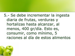 5.- Se debe incrementar la ingesta
diaria de frutas, verduras y
hortalizas hasta alcanzar, al
menos, 400 gr/día. Esto es,
consumir, como mínimo, 5
raciones al día de estos alimentos

 