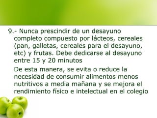 9.- Nunca prescindir de un desayuno
completo compuesto por lácteos, cereales
(pan, galletas, cereales para el desayuno,
etc) y frutas. Debe dedicarse al desayuno
entre 15 y 20 minutos
De esta manera, se evita o reduce la
necesidad de consumir alimentos menos
nutritivos a media mañana y se mejora el
rendimiento físico e intelectual en el colegio

 