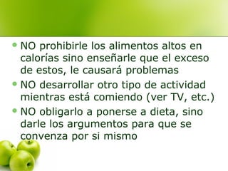  NO

prohibirle los alimentos altos en
calorías sino enseñarle que el exceso
de estos, le causará problemas
 NO desarrollar otro tipo de actividad
mientras está comiendo (ver TV, etc.)
 NO obligarlo a ponerse a dieta, sino
darle los argumentos para que se
convenza por si mismo

 