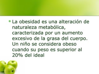  La

obesidad es una alteración de
naturaleza metabólica,
caracterizada por un aumento
excesivo de la grasa del cuerpo.
Un niño se considera obeso
cuando su peso es superior al
20% del ideal

 