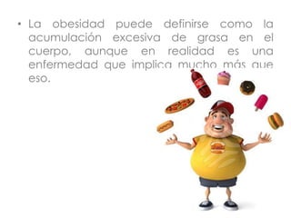 • La obesidad puede definirse como la
acumulación excesiva de grasa en el
cuerpo, aunque en realidad es una
enfermedad que implica mucho más que
eso.
 