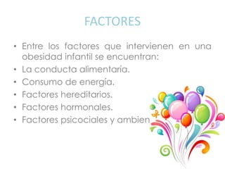FACTORES
• Entre los factores que intervienen en una
obesidad infantil se encuentran:
• La conducta alimentaría.
• Consumo de energía.
• Factores hereditarios.
• Factores hormonales.
• Factores psicociales y ambientales.
 