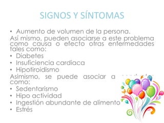 SIGNOS Y SÍNTOMAS
• Aumento de volumen de la persona.
Así mismo, pueden asociarse a este problema
como causa o efecto otras enfermedades
tales como:
• Diabetes
• Insuficiencia cardiaca
• Hipotiroidismo
Asimismo, se puede asociar a conductas
como:
• Sedentarismo
• Hipo actividad
• Ingestión abundante de alimentos
• Estrés
 