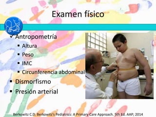 Examen físico
Antropometría
 Altura
 Peso
 IMC
 Circunferencia abdominal
 Dismorfismo
 Presión arterial
Berkowitz C.D. Berkowitz’s Pediatrics: A Primary Care Approach. 5th Ed. AAP; 2014
 
