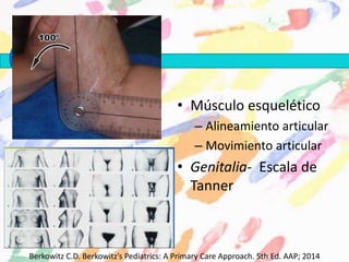 • Músculo esquelético
– Alineamiento articular
– Movimiento articular
• Genitalia- Escala de
Tanner
Berkowitz C.D. Berkowitz’s Pediatrics: A Primary Care Approach. 5th Ed. AAP; 2014
 