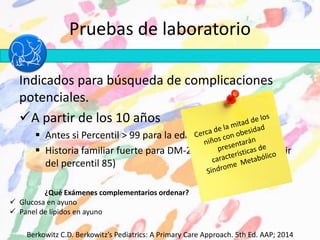 Pruebas de laboratorio
Indicados para búsqueda de complicaciones
potenciales.
A partir de los 10 años
 Antes si Percentil > 99 para la edad
 Historia familiar fuerte para DM-2 o dislipidemia (a partir
del percentil 85)
Berkowitz C.D. Berkowitz’s Pediatrics: A Primary Care Approach. 5th Ed. AAP; 2014
¿Qué Exámenes complementarios ordenar?
 Glucosa en ayuno
 Panel de lípidos en ayuno
 
