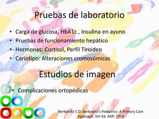 Pruebas de laboratorio
• Carga de glucosa, HbA1c , Insulina en ayuno
• Pruebas de funcionamiento hepático
• Hormonas: Cortisol, Perfil Tiroideo
• Cariotipo: Alteraciones cromosómicas
Estudios de imagen
• Complicaciones ortopédicas
Berkowitz C.D. Berkowitz’s Pediatrics: A Primary Care
Approach. 5th Ed. AAP; 2014
 