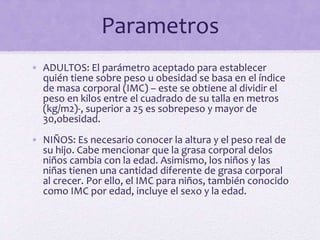 Parametros
• ADULTOS: El parámetro aceptado para establecer
quién tiene sobre peso u obesidad se basa en el índice
de masa corporal (IMC) – este se obtiene al dividir el
peso en kilos entre el cuadrado de su talla en metros
(kg/m2)-, superior a 25 es sobrepeso y mayor de
30,obesidad.
• NIÑOS: Es necesario conocer la altura y el peso real de
su hijo. Cabe mencionar que la grasa corporal delos
niños cambia con la edad. Asimismo, los niños y las
niñas tienen una cantidad diferente de grasa corporal
al crecer. Por ello, el IMC para niños, también conocido
como IMC por edad, incluye el sexo y la edad.
 