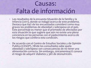 Causas:
Falta de información
• Los resultados de la encuesta Situación de la familia y la
Infancia (2011), donde se indagó acerca de este problema.
Destaca que 64% de los encuestados consideró como muy
graves los problemas de obesidad y sobrepeso en el país.
Este porcentaje es menor que el promedio de afectados por
esta situación lo que sugiere que aún no existe una plena
conciencia en las personas con el padecimiento acerca de
los riesgos que conlleva esta condición.
• De acuerdo con el Centro de Estudios Sociales y de Opinión
Publica (CESOP), 78%de los consultados sabe quela
obesidad y sobrepeso son consecuencias de no tener una
alimentación correcta. Sin embargo, únicamente42% conoce
el riesgo de adquirir diabetes y 36% de desnutrición.
 