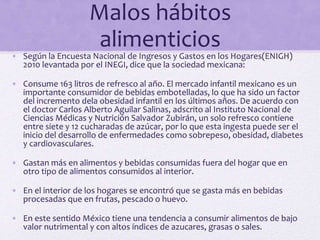 Malos hábitos
alimenticios
• Según la Encuesta Nacional de Ingresos y Gastos en los Hogares(ENIGH)
2010 levantada por el INEGI, dice que la sociedad mexicana:
• Consume 163 litros de refresco al año. El mercado infantil mexicano es un
importante consumidor de bebidas embotelladas, lo que ha sido un factor
del incremento dela obesidad infantil en los últimos años. De acuerdo con
el doctor Carlos Alberto Aguilar Salinas, adscrito al Instituto Nacional de
Ciencias Médicas y Nutrición Salvador Zubirán, un solo refresco contiene
entre siete y 12 cucharadas de azúcar, por lo que esta ingesta puede ser el
inicio del desarrollo de enfermedades como sobrepeso, obesidad, diabetes
y cardiovasculares.
• Gastan más en alimentos y bebidas consumidas fuera del hogar que en
otro tipo de alimentos consumidos al interior.
• En el interior de los hogares se encontró que se gasta más en bebidas
procesadas que en frutas, pescado o huevo.
• En este sentido México tiene una tendencia a consumir alimentos de bajo
valor nutrimental y con altos índices de azucares, grasas o sales.
 