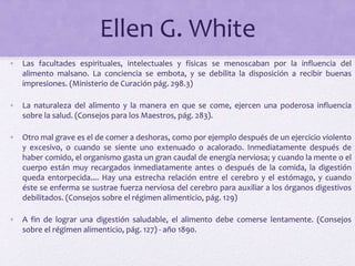 Ellen G. White
• Las facultades espirituales, intelectuales y físicas se menoscaban por la influencia del
alimento malsano. La conciencia se embota, y se debilita la disposición a recibir buenas
impresiones. (Ministerio de Curación pág. 298.3)
• La naturaleza del alimento y la manera en que se come, ejercen una poderosa influencia
sobre la salud. (Consejos para los Maestros, pág. 283).
• Otro mal grave es el de comer a deshoras, como por ejemplo después de un ejercicio violento
y excesivo, o cuando se siente uno extenuado o acalorado. Inmediatamente después de
haber comido, el organismo gasta un gran caudal de energía nerviosa; y cuando la mente o el
cuerpo están muy recargados inmediatamente antes o después de la comida, la digestión
queda entorpecida.... Hay una estrecha relación entre el cerebro y el estómago, y cuando
éste se enferma se sustrae fuerza nerviosa del cerebro para auxiliar a los órganos digestivos
debilitados. (Consejos sobre el régimen alimenticio, pág. 129)
• A fin de lograr una digestión saludable, el alimento debe comerse lentamente. (Consejos
sobre el régimen alimenticio, pág. 127) - año 1890.
 