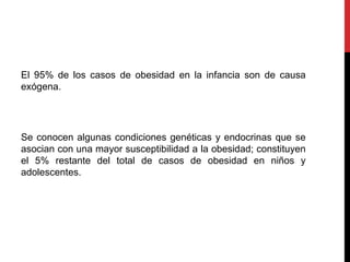 El 95% de los casos de obesidad en la infancia son de causa
exógena.
Se conocen algunas condiciones genéticas y endocrinas que se
asocian con una mayor susceptibilidad a la obesidad; constituyen
el 5% restante del total de casos de obesidad en niños y
adolescentes.
 