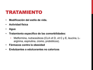 TRATAMIENTO
• Modificación del estilo de vida.
• Actividad física
• Agua
• Tratamiento especifico de las comorbilidades:
• Metformina, nutraceúticos (CLA vit D, vit C y E, leucina, L-
arginina, espirulina, cromo, probióticos).
• Fármacos contra la obesidad
• Endulzantes o edulcorantes no caloricos
 