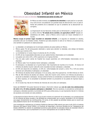 Obesidad Infantil en México
México como 1er lugar en Obesidad. Ya teníamos que ganar en algo, no?
En México se está viviendo una epidemia de obesidad, el país pasó en un periodo
muy corto de ser una población con grandes tasas de desnutrición a ser un país al
frente del problema de la obesidad sin que el problema de la desnutrición se
corrigiera.
La Organización de las Naciones Unidas para la Alimentación y la Agricultura, en
su último informe “El estado de la comida y la agricultura 2013″ basado en
estadísticas del 2008, ubicó a México como el país con mayor obesidad en el
mundo.
México ocupa el primer lugar mundial en obesidad infantil, y el segundo en obesidad en adultos,
precedido sólo por los Estados Unidos. Problema que está presente no sólo en la infancia y la adolescencia,
sino también en población en edad preescolar.
 La obesidad y el sobrepeso son el principal problema de salud pública en México.
 México gasta 7% del presupuesto destinado a salud para atender la obesidad, solo debajo de Estados
Unidos que invierte el 9%.
 La mortalidad es 12 veces mayor en jóvenes de 25 a 35 años.
 El 25% de las incapacidades laborales son por padecimientos relacionados con la obesidad.
 Los gastos son entre 22% y 34% superiores en el ingreso familiar.
 Tres de cada cuatro camas de hospital las ocupan pacientes con enfermedades relacionadas con la
obesidad.
 En México cada 7 de 10 adultos tienen sobrepeso u obesidad.
 El sobrepeso y la obesidad son el quinto factor más importante de muertes en el mundo. Al menos 2.8
millones de adultos mueren cada año como resultado de tener sobrepeso u obesidad.
 El 44% del desarrollo de diabetes, el 23% de enfermedades del corazón y entre 7% y 41% de ciertos
cánceres son atribuibles al sobrepeso y la obesidad.
 Mil millones de adultos tienen sobrepeso. Si no se actúa, esta cifra superará los mil 500 millones en 2015.
 Más de 300 millones de adultos son obesos. Cada año mueren como mínimo 2.6 millones de personas a
causa de la obesidad o sobrepeso. Aunque anteriormente se consideraba un problema limitado a los países
de altos ingresos, en la actualidad la obesidad también es prevalente en los países de ingresos bajos y
medianos.
 En el mundo hay más de 42 millones de menores de cinco años con sobrepeso.
Datos del ENSANUT (Encuesta Nacional de Salud y Nutrición) indican que uno de cada tres adolescentes
de entre 12 y 19 años presenta sobrepeso u obesidad. Para los escolares, la prevalencia combinada de
sobrepeso y obesidad ascendió un promedio del 26% para ambos sexos, lo cual representa más de 4.1 millones
de escolares conviviendo con este problema.
La Secretaría de Salud informó en 2012 que el país invierte en la atención de la obesidad y sus complicaciones
42 mil millones de pesos anuales y las pérdidas por productividad, por su parte, ascienden a 25 mil millones
que pagan directamente los contribuyentes. En suma, el año pasado las pérdidas totales para la nación por
este problema fueron de 67 mil millones de pesos.
Una investigación realizada por el Instituto Politécnico Nacional (IPN) estimó que para el año 2015 el Instituto
Mexicano del Seguro Social (IMSS) y el Instituto de Seguridad y Servicios Sociales de los Trabajadores del
Estado (ISSSTE) no estarán en posibilidad económica para atender los elevados índices de obesidad infantil y
sus complicaciones, que se presentarán en la zona metropolitana de la Ciudad de México.
 