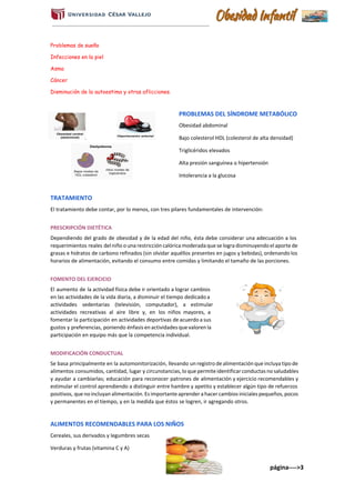 Problemas de sueño
Infecciones en la piel
Asma
Cáncer
Disminución de la autoestima y otras aflicciones.
PROBLEMAS DEL SÍNDROME METABÓLICO
Obesidad abdominal
Bajo colesterol HDL (colesterol de alta densidad)
Triglicéridos elevados
Alta presión sanguínea o hipertensión
Intolerancia a la glucosa
TRATAMIENTO
El tratamiento debe contar, por lo menos, con tres pilares fundamentales de intervención:
PRESCRIPCIÓN DIETÉTICA
Dependiendo del grado de obesidad y de la edad del niño, ésta debe considerar una adecuación a los
requerimientos reales del niño o una restricción calórica moderada que se logra disminuyendo el aporte de
grasas e hidratos de carbono refinados (sin olvidar aquéllos presentes en jugos y bebidas), ordenando los
horarios de alimentación, evitando el consumo entre comidas y limitando el tamaño de las porciones.
FOMENTO DEL EJERCICIO
El aumento de la actividad física debe ir orientado a lograr cambios
en las actividades de la vida diaria, a disminuir el tiempo dedicado a
actividades sedentarias (televisión, computador), a estimular
actividades recreativas al aire libre y, en los niños mayores, a
fomentar la participación en actividades deportivas de acuerdo a sus
gustos y preferencias, poniendo énfasis en actividades que valoren la
participación en equipo más que la competencia individual.
MODIFICACIÓN CONDUCTUAL
Se basa principalmente en la automonitorización, llevando un registro de alimentación que incluya tipo de
alimentos consumidos, cantidad, lugar y circunstancias, lo que permite identificar conductas no saludables
y ayudar a cambiarlas; educación para reconocer patrones de alimentación y ejercicio recomendables y
estimular el control aprendiendo a distinguir entre hambre y apetito y establecer algún tipo de refuerzos
positivos, que no incluyan alimentación. Es importante aprender a hacer cambios iniciales pequeños, pocos
y permanentes en el tiempo, y en la medida que éstos se logren, ir agregando otros.
ALIMENTOS RECOMENDABLES PARA LOS NIÑOS
Cereales, sus derivados y legumbres secas
Verduras y frutas (vitamina C y A)
página---->3
 