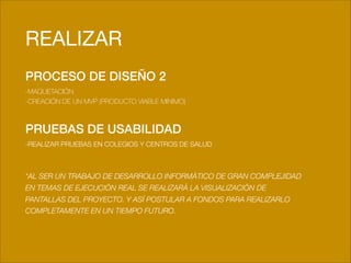 !
REALIZAR
PROCESO DE DISEÑO 2
-MAQUETACIÓN
-CREACIÓN DE UN MVP (PRODUCTO VIABLE MÍNIMO)
!
PRUEBAS DE USABILIDAD
-REALIZAR PRUEBAS EN COLEGIOS Y CENTROS DE SALUD
!
!
*AL SER UN TRABAJO DE DESARROLLO INFORMÁTICO DE GRAN COMPLEJIDAD
EN TEMAS DE EJECUCIÓN REAL SE REALIZARÁ LA VISUALIZACIÓN DE
PANTALLAS DEL PROYECTO. Y ASÍ POSTULAR A FONDOS PARA REALIZARLO
COMPLETAMENTE EN UN TIEMPO FUTURO.
!
!
 