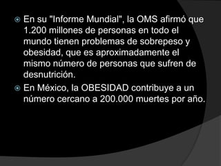  En su "Informe Mundial", la OMS afirmó que
  1.200 millones de personas en todo el
  mundo tienen problemas de sobrepeso y
  obesidad, que es aproximadamente el
  mismo número de personas que sufren de
  desnutrición.
 En México, la OBESIDAD contribuye a un
  número cercano a 200.000 muertes por año.
 
