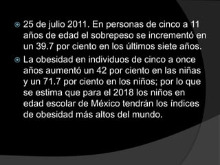  25 de julio 2011. En personas de cinco a 11
  años de edad el sobrepeso se incrementó en
  un 39.7 por ciento en los últimos siete años.
 La obesidad en individuos de cinco a once
  años aumentó un 42 por ciento en las niñas
  y un 71.7 por ciento en los niños; por lo que
  se estima que para el 2018 los niños en
  edad escolar de México tendrán los índices
  de obesidad más altos del mundo.
 