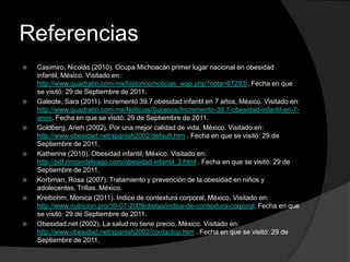 Referencias
   Casimiro, Nicolás (2010). Ocupa Michoacán primer lugar nacional en obesidad
    infantil, México. Visitado en:
    http://www.quadratin.com.mx/historico/noticias_wap.php?nota=67283/. Fecha en que
    se visitó: 29 de Septiembre de 2011.
   Galeote, Sara (2011). Incrementó 39.7 obesidad infantil en 7 años, México. Visitado en:
    http://www.quadratin.com.mx/Noticias/Sucesos/Incremento-39.7-obesidad-infantil-en-7-
    anos. Fecha en que se visitó: 29 de Septiembre de 2011.
   Goldberg, Arieh (2002). Por una mejor calidad de vida, México. Visitado en:
    http://www.obesidad.net/spanish2002/default.htm . Fecha en que se visitó: 29 de
    Septiembre de 2011.
   Katherine (2010). Obesidad infantil, México. Visitado en:
    http://pdf.rincondelvago.com/obesidad-infantil_3.html . Fecha en que se visitó: 29 de
    Septiembre de 2011.
   Korbman, Rosa (2007). Tratamiento y prevención de la obesidad en niños y
    adolecentes, Trillas, México.
   Kreibohm, Monica (2011). Indice de contextura corporal, México. Visitado en:
    http://www.nutricion.pro/30-07-2009/dietas/indice-de-contextura-corporal. Fecha en que
    se visitó: 29 de Septiembre de 2011.
   Obesidad.net (2002). La salud no tiene precio, México. Visitado en:
    http://www.obesidad.net/spanish2002/contactop.htm . Fecha en que se visitó: 29 de
    Septiembre de 2011.
 
