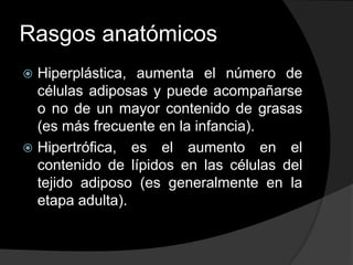 Rasgos anatómicos
 Hiperplástica, aumenta el número de
  células adiposas y puede acompañarse
  o no de un mayor contenido de grasas
  (es más frecuente en la infancia).
 Hipertrófica, es el aumento en el
  contenido de lípidos en las células del
  tejido adiposo (es generalmente en la
  etapa adulta).
 