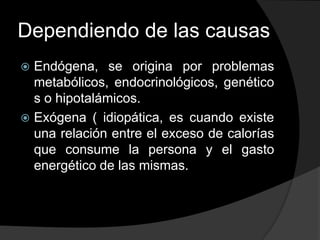 Dependiendo de las causas
 Endógena, se origina por problemas
  metabólicos, endocrinológicos, genético
  s o hipotalámicos.
 Exógena ( idiopática, es cuando existe
  una relación entre el exceso de calorías
  que consume la persona y el gasto
  energético de las mismas.
 