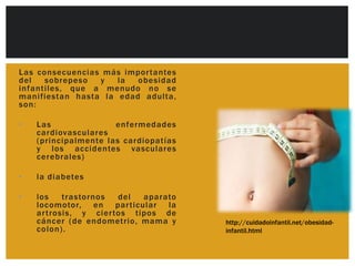 Las consecuencias más impor tantes
del   sobrepeso  y   la  obesidad
infantiles, que a menudo no se
manifiestan hasta la edad adulta,
son:

•   Las               enfermedades
    cardiovasculares
    (principalmente las cardiopatías
    y los accidentes vasculares
    cerebrales)

•   la diabetes

•   los    trastornos  del  aparato
    locomotor, en par ticular la
    ar trosis, y cier tos tipos de
    cáncer (de endometrio, mama y      http://cuidadoinfantil.net/obesidad-
    colon).                            infantil.html
 