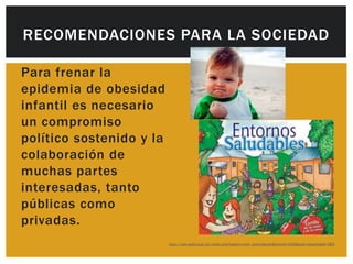 RECOMENDACIONES PARA LA SOCIEDAD

Para frenar la
epidemia de obesidad
infantil es necesario
un compromiso
político sostenido y la
colaboración de
muchas partes
interesadas, tanto
públicas como
privadas.
                          http://new.paho.org/col/index.php?option=com_joomlabook&Itemid=259&task=display&id=283
 