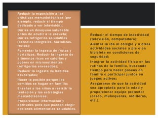 Sugerencias para la promoción de
• u g eRe duc i r l a ex po sp ció noa ió n d e u n a
S       renc ias p a ra l a i ro m c l a s
     nprá c tió n ss a l udable e n nic as g po r
        u t ric i c a m e rc a dot é c e l h o ( a r        la actividad física en el hogar
       e j e mplo, re duc i r e l t i e m po
       de di c a do a ve r te l ev isión);
•      D a rl e s un de s ay un o s a l uda ble
       a n te s de a c udi r a l a e s c ue l a;           • Reducir el tiempo de inactividad
       D a rl e s re fri g e ri os s a l uda bl es           (televisión, computadora);
       ( c e re ales i n te g rales, h o r t a l iz as,
                                                           • Alentar la ida al colegio y a otras
       frut a s ) ;
                                                             actividades sociales a pie o en
•      Fo m e nt ar l a i n g e st a de frut a s y
                                                             bicicleta en condiciones de
       h o r t a l izas; Re duc i r l a i n g est a de
                                                             seguridad;
       a l ime ntos ri c o s e n c a l o rías y
       po bre s e n m i c ro n ut ri entes                 • Integrar la actividad física en las
       ( re fri gerios e nva s ados);                        rutinas de la familia, buscando
•      Re duc i r l a i n g e st a de be bi da s             tiempo para hacer paseos en
       a z uc a ra da s;                                     familia o par ticipar juntos en
•      H a c e r l o po s i bl e po rq ue l a s              juegos activos;
       co m ida s s e h a g a n e n fa m i lia;            • Asegurar se de que la actividad
•      E n s eña r a l o s n i ñ o s a re s i st ir l a      sea apropiada para la edad y
       te n t a c i ón y l a s e s t ra te gias              proporci onar equipo protector
       m e rc a dot éc nic as;                               (casco, muñequeras, rodilleras,
•      P ro po rc i o nar i n fo rm ac ión y                 etc.).
       a pt i t ude s pa ra q ue pue da n e l e g ir
       o pc i o nes a l i men t arias s a l uda bles.
 
