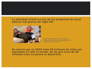 • La obesidad infantil es uno de los problemas de salud
  pública más graves del siglo XXI.




                          http://www.personaltrainer.com.co/noticias-
                          preparador-fisico-personalizado/obesidad-infantil-
                          riesgos-problemas-cardiacos-9




• Se calcula que en 2010 hubo 42 millones de niños con
  sobrepeso en todo el mundo, de los que cerca de 35
  millones viven en países en desarrollo.
 
