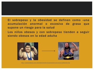 • El sobrepeso y la obesidad se definen como «una
  acumulación anormal o excesiva de grasa que
  supone un riesgo para la salud
• Los niños obesos y con sobrepeso tienden a seguir
  siendo obesos en la edad adulta




         http://contactollanos.com/obesidad-infantil-una-generacion-con-menos-calidad-de-vida
 