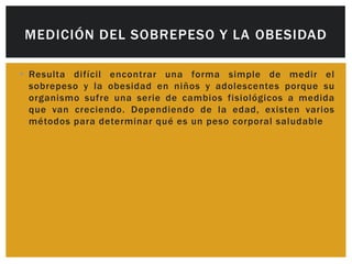 MEDICIÓN DEL SOBREPESO Y LA OBESIDAD

• Resulta difícil encontrar una forma simple de medir el
  sobrepeso y la obesidad en niños y adolescentes porque su
  organismo sufre una serie de cambios fisiológicos a medida
  que van creciendo. Dependiendo de la edad, existen varios
  métodos para determinar qué es un peso corporal saludable
 