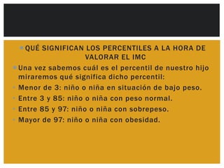  QUÉ SIGNIFICAN LOS PERCENTILES A LA HORA DE
                     VALORAR EL IMC
 Una vez sabemos cuál es el percentil de nuestro hijo
  miraremos qué significa dicho percentil:
• Menor de 3: niño o niña en situación de bajo peso.
• Entre 3 y 85: niño o niña con peso normal.
• Entre 85 y 97: niño o niña con sobrepeso.
• Mayor de 97: niño o niña con obesidad.
 